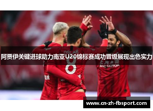 阿贾伊关键进球助力南亚U20锦标赛成功晋级展现出色实力