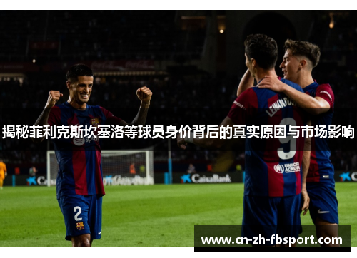 揭秘菲利克斯坎塞洛等球员身价背后的真实原因与市场影响