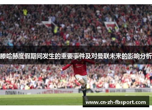 滕哈赫度假期间发生的重要事件及对曼联未来的影响分析