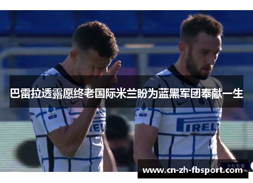 巴雷拉透露愿终老国际米兰盼为蓝黑军团奉献一生 巴雷拉透露愿终老国际米兰盼为蓝黑军团奉献一生